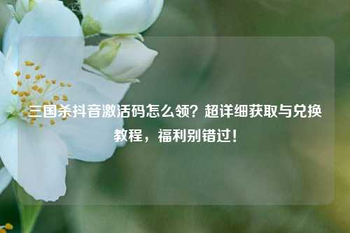 三国杀抖音激活码怎么领?超详细获取与兑换教程,福利别错过!