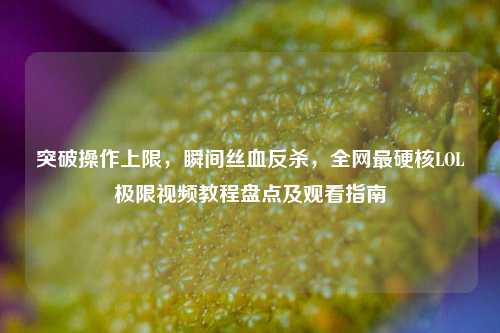 突破操作上限,瞬间丝血反杀,全网最硬核LOL极限视频教程盘点及观看指南