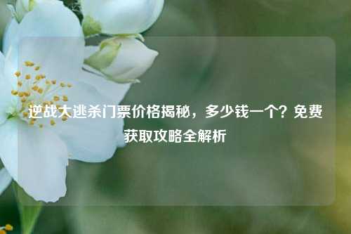 逆战大逃杀门票价格揭秘,多少钱一个?免费获取攻略全解析