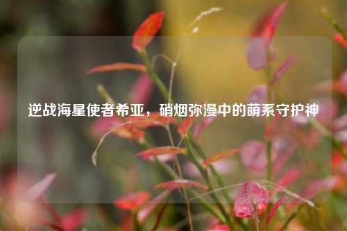 逆战海星使者希亚,硝烟弥漫中的萌系守护神