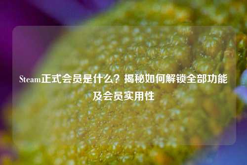 Steam正式会员是什么?揭秘如何解锁全部功能及会员实用性