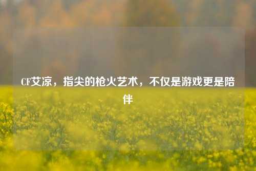 CF艾凉,指尖的枪火艺术,不仅是游戏更是陪伴