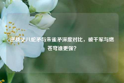 逆战丈八蛇矛与朱雀矛深度对比,破千军与燃苍穹谁更强?
