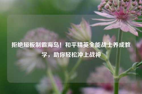 拒绝短板制霸海岛!和平精英全能战士养成教学,助你轻松冲上战神