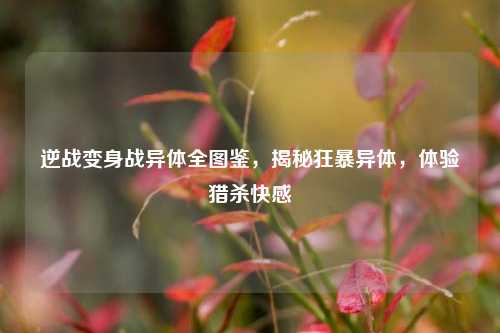 逆战变身战异体全图鉴,揭秘狂暴异体,体验猎杀快感