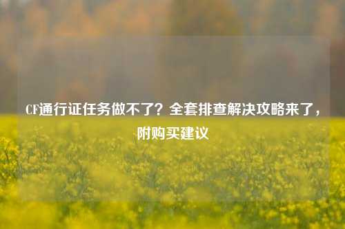 CF通行证任务做不了?全套排查解决攻略来了,附购买建议