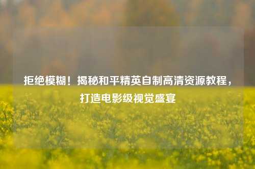 拒绝模糊!揭秘和平精英自制高清资源教程,打造电影级视觉盛宴