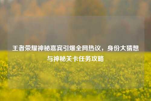 王者荣耀神秘嘉宾引爆全网热议,身份大猜想与神秘关卡任务攻略