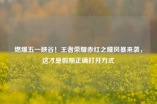 燃爆五一峡谷!王者荣耀赤红之瞳风暴来袭,这才是假期正确打开方式