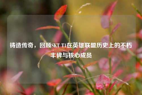 铸造传奇,回顾SKT T1在英雄联盟历史上的不朽丰碑与核心成员