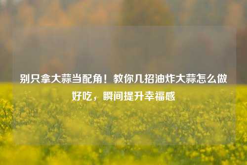 别只拿大蒜当配角!教你几招油炸大蒜怎么做好吃,瞬间提升幸福感