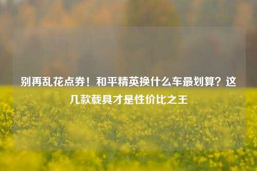 别再乱花点券!和平精英换什么车最划算?这几款载具才是性价比之王