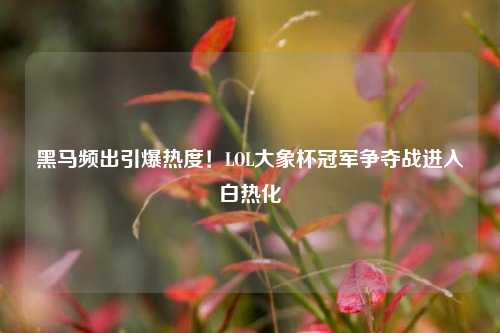 黑马频出引爆热度!LOL大象杯冠军争夺战进入白热化