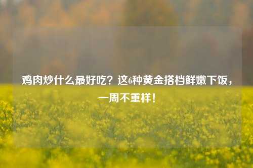 鸡肉炒什么最好吃?这6种黄金搭档鲜嫩下饭,一周不重样!