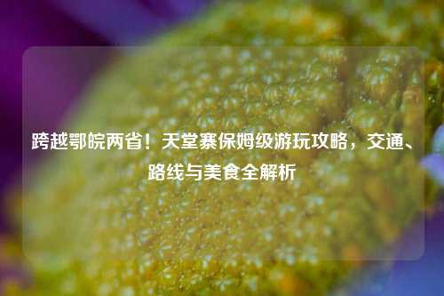 跨越鄂皖两省!天堂寨保姆级游玩攻略,交通、路线与美食全解析