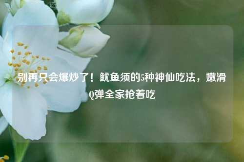 别再只会爆炒了!鱿鱼须的5种神仙吃法,嫩滑Q弹全家抢着吃