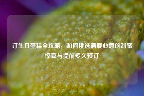 订生日蛋糕全攻略,如何挑选满载心意的甜蜜惊喜与提前多久预订