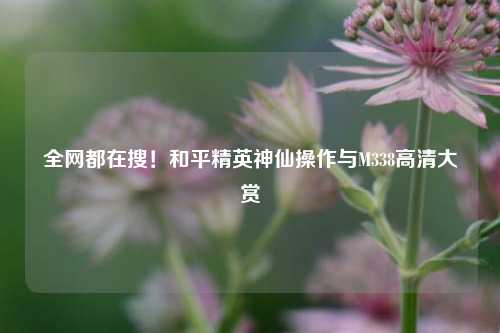 全网都在搜!和平精英神仙操作与M338高清大赏