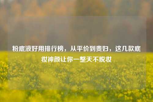 粉底液好用排行榜,从平价到贵妇,这几款底妆神颜让你一整天不脱妆