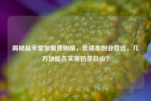 揭秘益禾堂加盟费明细,低成本创业首选,几万块能否实现奶茶自由?