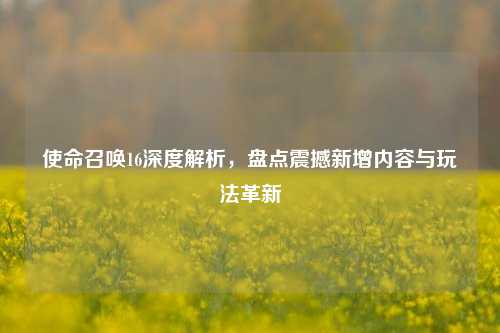 使命召唤16深度解析,盘点震撼新增内容与玩法革新