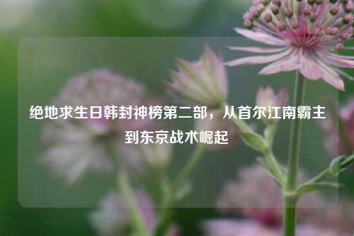 绝地求生日韩封神榜第二部,从首尔江南霸主到东京战术崛起