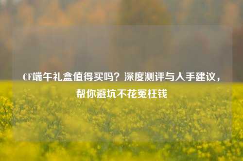CF端午礼盒值得买吗?深度测评与入手建议,帮你避坑不花冤枉钱
