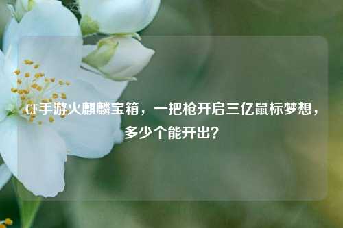 CF手游火麒麟宝箱,一把枪开启三亿鼠标梦想,多少个能开出?
