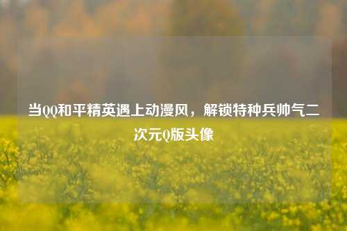 当QQ和平精英遇上动漫风,解锁特种兵帅气二次元Q版头像