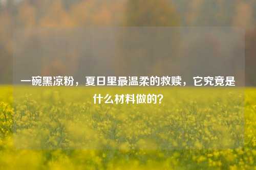 一碗黑凉粉,夏日里最温柔的救赎,它究竟是什么材料做的?