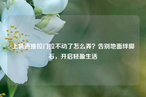上轨道推拉门拉不动了怎么弄?告别地面绊脚石,开启轻盈生活