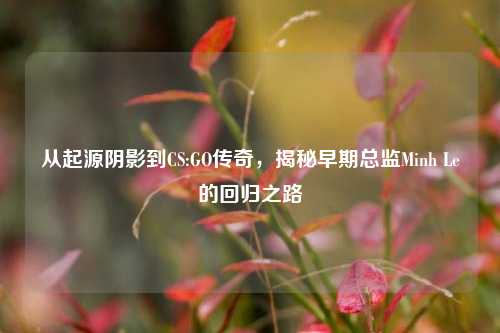 从起源阴影到CS:GO传奇,揭秘早期总监Minh Le的回归之路