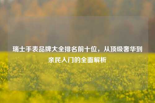 瑞士手表品牌大全排名前十位,从顶级奢华到亲民入门的全面解析