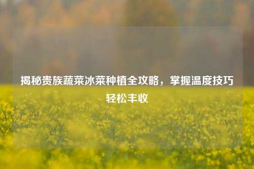揭秘贵族蔬菜冰菜种植全攻略,掌握温度技巧轻松丰收