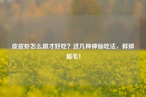 皮皮虾怎么做才好吃?这几种神仙吃法,鲜掉眉毛!