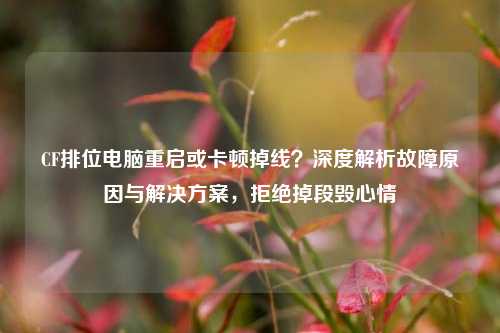 CF排位电脑重启或卡顿掉线?深度解析故障原因与解决方案,拒绝掉段毁心情