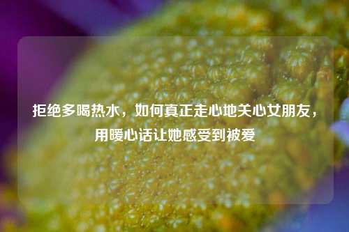 拒绝多喝热水,如何真正走心地关心女朋友,用暖心话让她感受到被爱