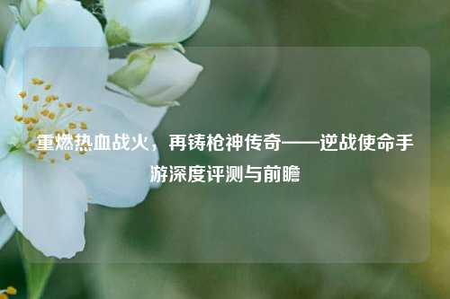 重燃热血战火,再铸枪神传奇——逆战使命手游深度评测与前瞻