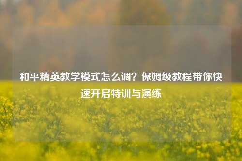 和平精英教学模式怎么调?保姆级教程带你快速开启特训与演练