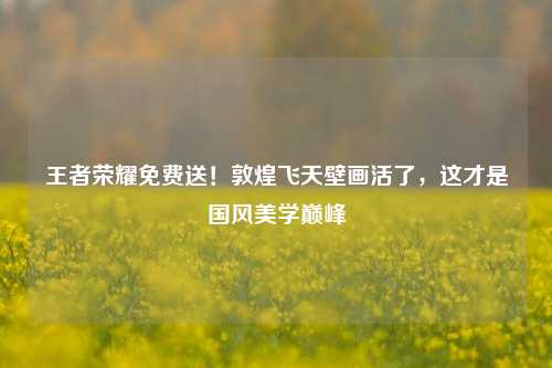 王者荣耀免费送!敦煌飞天壁画活了,这才是国风美学巅峰