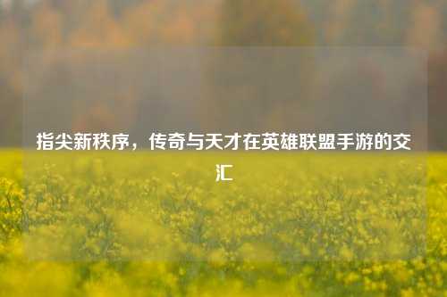 指尖新秩序,传奇与天才在英雄联盟手游的交汇