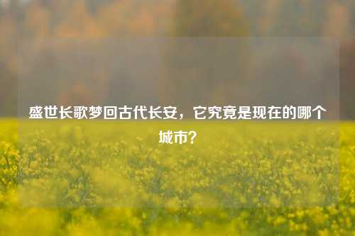 盛世长歌梦回古代长安,它究竟是现在的哪个城市?