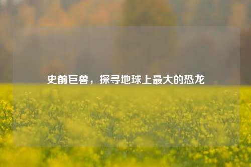 史前巨兽,探寻地球上最大的恐龙