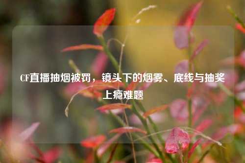 CF直播抽烟被罚,镜头下的烟雾、底线与抽奖上瘾难题