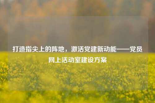 打造指尖上的阵地,激活党建新动能——党员网上活动室建设方案