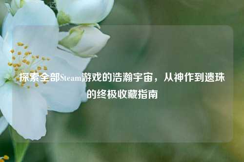 探索全部Steam游戏的浩瀚宇宙,从神作到遗珠的终极收藏指南