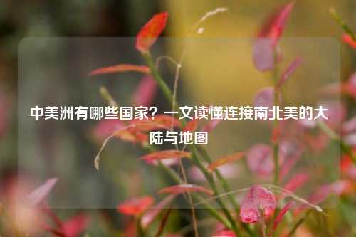 中美洲有哪些国家?一文读懂连接南北美的大陆与地图