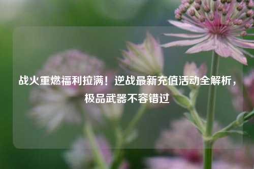 战火重燃福利拉满!逆战最新充值活动全解析,极品武器不容错过