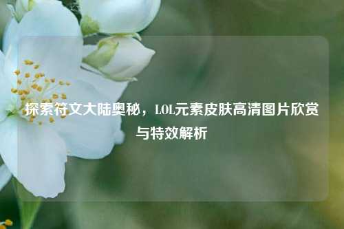 探索符文大陆奥秘,LOL元素皮肤高清图片欣赏与特效解析