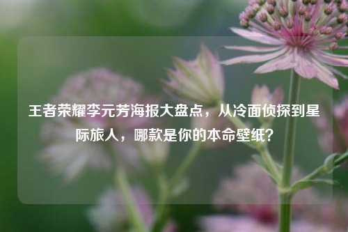 王者荣耀李元芳海报大盘点,从冷面侦探到星际旅人,哪款是你的本命壁纸?
